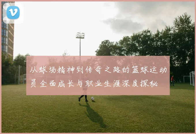 从球场精神到传奇之路的篮球运动员全面成长与职业生涯深度探秘