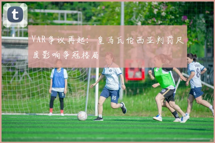 VAR争议再起：皇马瓦伦西亚判罚尺度影响争冠格局