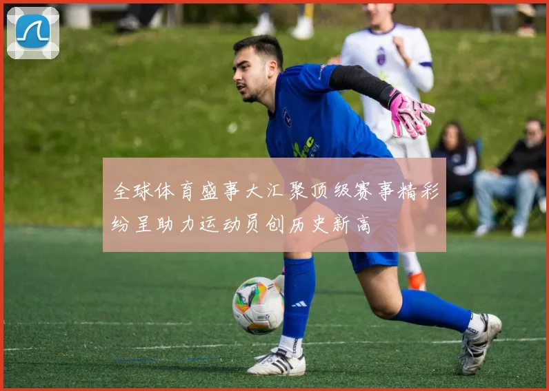 全球体育盛事大汇聚顶级赛事精彩纷呈助力运动员创历史新高