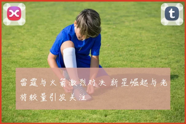 雷霆与火箭激烈对决 新星崛起与老将较量引发关注