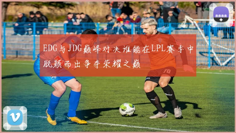 EDG与JDG巅峰对决谁能在LPL赛季中脱颖而出争夺荣耀之巅