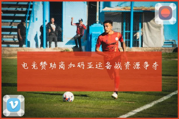 电竞赞助商加码亚运备战资源争夺