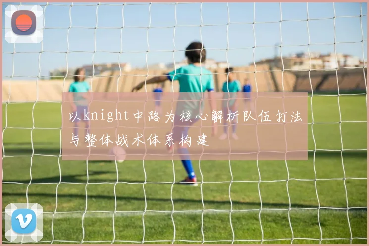 以knight中路为核心解析队伍打法与整体战术体系构建