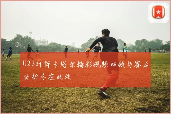 U23对阵卡塔尔精彩视频回顾与赛后分析尽在此处