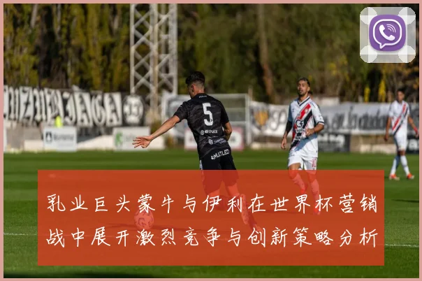 乳业巨头蒙牛与伊利在世界杯营销战中展开激烈竞争与创新策略分析