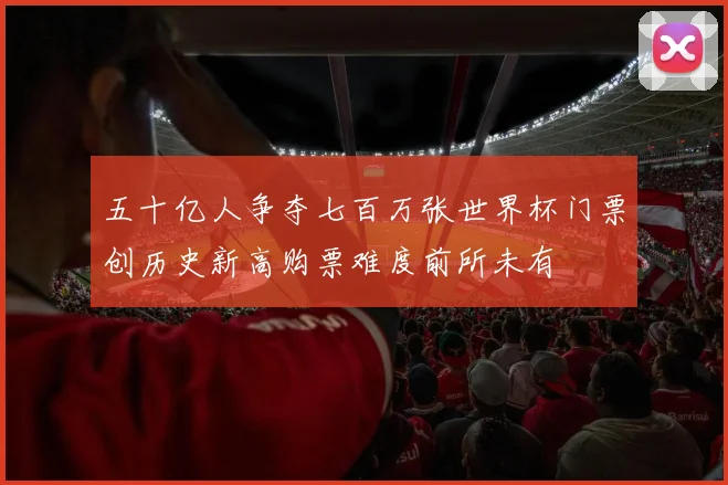 五十亿人争夺七百万张世界杯门票创历史新高购票难度前所未有